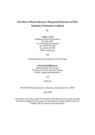The Effect of Human Resource Management Practices on MNC
                    Subsidiary Performance in Russia
                                       by


                                 CARL F. FEY
                         Stockholm School of Economics
                                 P.O. Box 6501
                           S-11383 Stockholm, Sweden
                              Tel. (46-8)-736-9501
                               Fax. (46-8)-31-9927
                               E-Mail: iibcf@hhs.se

                                       and

                Stockholm School of Economics in St. Petersburg


                            INGMAR BJÖRKMAN
                          Swedish School of Economics
                      Post Box 479, 00101 Helsinki, Finland
                        E-Mail: ingmar.bjorkman@shh.fi

                                       and

                                    INSEAD


      SSE/EFI Working Paper Series in Business Administration No. 2000:6

                                   April 2000


The authors would like to thank the Swedish Central Bank and the Finnish Academy
 for financial support for this project and Antonina Pavlovskaya, Marina Libo, and
                    Natasha Libo for assistance with this project.
 