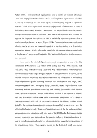 Pfeffer, 1995).   Non-hierarchical organizations have a number of potential advantages.

Lower-level employees often have more detailed knowledge about organizational issues than

do the top executive(s) and can more rapidly and intelligently respond to operational

problems. Team-based organizations encourage employees to pool their ideas to come up

with creative solutions to problems. Additionally, this organizational form may enhance

employee commitment to the organization. This approach is consistent with research that

suggests that employee participation can have a statistically significant positive effect on

satisfaction and performance at work (Wagner, 1994). Communication across organizational

sub-units can be seen as an important ingredient in the functioning of a decentralized

organization, because extensive information is needed to integrate operations across sub-units.

In the absence of a strong central leadership, this horizontal information flow becomes even

more important.

        Most studies have included performance-based compensation as one of the high

performance HRM practices (e.g. Arthur, 1994; Delery and Doty, 1996; Huselid, 1995;

MacDuffie, 1995), and in their study Delery and Doty (1996) identified performance-based

compensation as even the single strongest predictor of firm performance. In addition, several

different theoretical perspectives have been used to show the effectiveness of performance-

based compensation systems including transaction cost theory (Jones and Wright, 1992),

control theory (Snell, 1991), and agency theory (Eisenhardt, 1988). Empirical studies on the

relationship between performance-related pay and company performance have generally

found a positive relationship. Studies on the market reaction to the adoption of incentive

plans have also reported positive stock market reactions (see Rajagopalan, 1997). Based on

expectancy theory (Vroom 1964), it can be expected that, if the company provides rewards

desired by the employee in question, this employee is more likely to perform in a way that

will bring him/her the reward. However, of crucial importance is that the performance-based

compensation system is in aligned with other parts of the HRM bundle. To the extent that the

company extensively uses teamwork and that decision-making is de-centralized, there is a

need to reward organizational employees who contribute to a successful implementation of

this organizational form.    Thus, rewards should not be distributed based on a narrow


                                              9
 