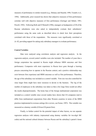 measures of performance in similar research (e.g., Delaney and Huselid, 1996; Youndt et al.,

1996). Additionally, prior research has shown that subjective measures of firm performance

correlate well with objective measures of firm performance (Geringer and Hebert, 1991;

Powell, 1992). Following Roth and O’Donnell (1996), managers at headquarters of 20 of the

Russian subsidiaries were also asked to independently evaluate their subsidiaries’

performance using the same scale as described above to check how their perceptions

correlated with those of the respondents. The measures were significantly correlated at

∆=.82, providing support for asking only subsidiary managers to evaluate performance.



Control Variables

        Data were analyzed using correlation analysis and regression analysis.          In the

regression analysis, several control variables were also included. The number of years that a

foreign corporation has operated in Russia might influence HRM outcomes and firm

performance. Companies with more experience in Russia have gone through a learning

process concerning how to operate in the Russian context, and a positive relationship may

exist between firm experience and HRM outcomes as well as firm performance. Therefore,

the age of the subsidiary was included as a control variable. Firm size was also controlled for

since larger firms might have more resources to devote to the business. The log of the

number of employees in the subsidiary was taken so that a few large firms would not affect

the results disproportionately. The home base of the foreign multinational corporation was

included as a control variable since several studies have shown that US companies tend to

differ from multinational corporations from other Western countries in terms of the HRM

practices implemented in overseas settings (for a review, see Ferner, 1997). This variable was

measured as a dummy variable (US/non-US parent firm).

        Finally, to further control for the potential impact of other factors, we ran separate

regression analyses with industry (represented using dummy variables for two-digit SIC

codes) and the national cultural distance between Russia and the subsidiary’s parent’s home




                                              16
 
