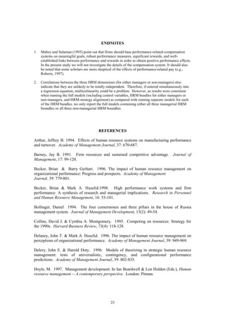 ENDNOTES

1.   Mabey and Salaman (1995) point out that firms should base performance-related compensation
     systems on meaningful goals, robust performance measures, significant rewards, and well-
     established links between performance and rewards in order to obtain positive performance effects.
     In the present study we will not investigate the details of the compensation system. It should also
     be noted that some scholars are more skeptical of the effects of performance-related pay (e.g.,
     Roberts, 1997).

2.   Correlations between the three HRM dimensions (for either managers or non-managers) also
     indicate that they are unlikely to be totally independent. Therefore, if entered simultaneously into
     a regression equation, multicolinearity could be a problem. However, as results were consistent
     when running the full models (including control variables, HRM bundles for either managers or
     non-managers, and HRM-strategy alignment) as compared with running separate models for each
     of the HRM bundles, we only report the full models containing either all three managerial HRM
     boundles or all three non-managerial HRM boundles.




                                            REFERENCES

Arthur, Jeffrey B. 1994. Effects of human resource systems on manufacturing performance
and turnover. Academy of Management Journal, 37: 670-687.

Barney, Jay B. 1991. Firm resources and sustained competitive advantage. Journal of
Management, 17: 99-120.

Becker, Brian & Barry Gerhart. 1996. The impact of human resource management on
organizational performance: Progress and prospects. Academy of Management
Journal, 39: 779-801.

Becker, Brian & Mark A. Huselid.1998. High performance work systems and firm
performance: A synthesis of research and managerial implications. Research in Personnel
and Human Resource Management, 16: 53-101.

Bollinger, Daniel 1994. The four cornerstones and three pillars in the house of Russia
management system. Journal of Management Development, 13(2): 49-54.

Collins, David J. & Cynthia A. Montgomery. 1995. Competing on resources: Strategy for
the 1990s. Harvard Business Review, 73(4): 118-128.

Delaney, John T. & Mark A. Huselid. 1996. The impact of human resource management on
perceptions of organizational performance. Academy of Management Journal, 39: 949-969.

Delery, John E. & Harold Doty. 1996. Models of theorizing in strategic human resource
management: tests of universalistic, contingency, and configurational performance
predictions. Academy of Management Journal, 39: 802-835.

Doyle, M. 1997. Management development. In Ian Beardwell & Len Holden (Eds.), Human
resource management -- A contemporary perspective. London: Pitman.




                                                    23
 