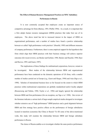 The Effect of Human Resource Management Practices on MNC Subsidiary

                                    Performance in Russia


        It is now commonly accepted that employees create an important source of

competitive advantage for firms (Barney, 1991; Pfeffer 1994). As a result, it is important that

a firm adopts human resource management (HRM) practices that make best use of its

employees.    The above trend has led to increased interest in the impact of HRM on

organizational performance, and a number of studies have found a positive relationship

between so called ‘high performance work practices’ (Huselid, 1995) and different measures

of company performance. Furthermore, there is some empirical support for the hypothesis that

firms which align their HRM practices with their business strategy will achieve superior

outcomes (for recent reviews, see Becker and Gerhart, 1996; Becker and Huselid, 1998; Dyer

and Reeves, 1995; and Guest, 1997).

        The implications of these findings for multinational corporations, however, remain to

be investigated.    Most studies of the relationship between HRM and organizational

performance have been conducted on the domestic operations of US firms, with a smaller

number of studies carried out in Europe (e.g., Guest and Hoque, 1994) and Asia (Ngo et al.,

1998). Scholars of international business have so far focused on the extent to which HRM

practices within multinational corporations are globally standardized and/or locally adapted

(Rosenzweig and Nohria, 1994; Taylor et al., 1996) and largely ignored the relationship

between HRM and firm performance (for an exception, see Ngo et al. 1998). Our review of

the literature indicates a serious lack of large-sample empirical studies designed to investigate

whether extensive use of “high performance” HRM practices and a good alignment between

HRM and firm strategy have positive effects on the performance of foreign subsidiaries

located in transition economies like China or Russia? To fill some of the above-mentioned

voids, this study will examine the relationship between HRM and foreign subsidiary

performance in Russia.

        The choice of Russia enables us to investigate whether the same positive performance


                                               1
 