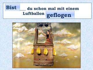 _____ du schon mal mit einem
Luftballon __________ ?
Bist
geflogen
 