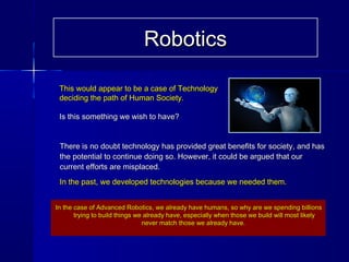This would appear to be a case of TechnologyThis would appear to be a case of Technology
deciding the path of Human Society.deciding the path of Human Society.
Is this something we wish to have?Is this something we wish to have?
There is no doubt technology has provided great benefits for society, and hasThere is no doubt technology has provided great benefits for society, and has
the potential to continue doing so. However, it could be argued that ourthe potential to continue doing so. However, it could be argued that our
current efforts are misplaced.current efforts are misplaced.
In the past, we developed technologies because we needed them.In the past, we developed technologies because we needed them.
In the case of Advanced Robotics, we already have humans, so why are we spending billionsIn the case of Advanced Robotics, we already have humans, so why are we spending billions
trying to build things we already have, especially when those we build will most likelytrying to build things we already have, especially when those we build will most likely
never match those we already have.never match those we already have.
RoboticsRobotics
 