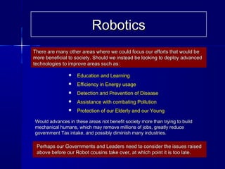  Education and Learning
 Efficiency in Energy usage
 Detection and Prevention of Disease
 Assistance with combating Pollution
 Protection of our Elderly and our Young
Would advances in these areas not benefit society more than trying to buildWould advances in these areas not benefit society more than trying to build
mechanical humans, which may remove millions of jobs, greatly reducemechanical humans, which may remove millions of jobs, greatly reduce
government Tax intake, and possibly diminish many industries.government Tax intake, and possibly diminish many industries.
There are many other areas where we could focus our efforts that would beThere are many other areas where we could focus our efforts that would be
more beneficial to society. Should we instead be looking to deploy advancedmore beneficial to society. Should we instead be looking to deploy advanced
technologies to improve areas such as:technologies to improve areas such as:
Perhaps our Governments and Leaders need to consider the issues raisedPerhaps our Governments and Leaders need to consider the issues raised
above before our Robot cousins take over, at which point it is too late.above before our Robot cousins take over, at which point it is too late.
RoboticsRobotics
 
