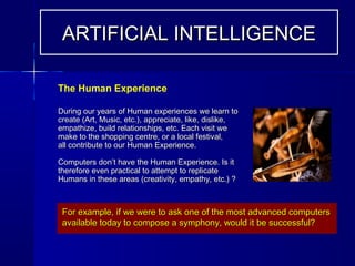 During our years of Human experiences we learn toDuring our years of Human experiences we learn to
create (Art, Music, etc.), appreciate, like, dislike,create (Art, Music, etc.), appreciate, like, dislike,
empathize, build relationships, etc. Each visit weempathize, build relationships, etc. Each visit we
make to the shopping centre, or a local festival,make to the shopping centre, or a local festival,
all contribute to our Human Experience.all contribute to our Human Experience.
Computers don’t have the Human Experience. Is itComputers don’t have the Human Experience. Is it
therefore even practical to attempt to replicatetherefore even practical to attempt to replicate
Humans in these areas (creativity, empathy, etc.) ?Humans in these areas (creativity, empathy, etc.) ?
The Human Experience
For example, if we were to ask one of the most advanced computersFor example, if we were to ask one of the most advanced computers
available today to compose a symphony, would it be successful?available today to compose a symphony, would it be successful?
ARTIFICIAL INTELLIGENCEARTIFICIAL INTELLIGENCE
 