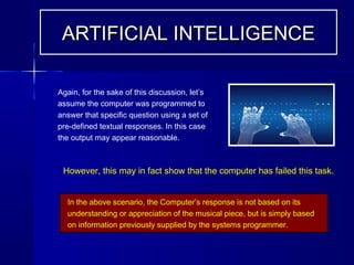 Again, for the sake of this discussion, let’s
assume the computer was programmed to
answer that specific question using a set of
pre-defined textual responses. In this case
the output may appear reasonable.
In the above scenario, the Computer’s response is not based on its
understanding or appreciation of the musical piece, but is simply based
on information previously supplied by the systems programmer.
ARTIFICIAL INTELLIGENCEARTIFICIAL INTELLIGENCE
However, this may in fact show that the computer has failed this task.
 