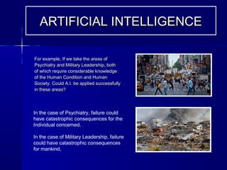 For example, If we take the areas ofFor example, If we take the areas of
Psychiatry and Military Leadership, bothPsychiatry and Military Leadership, both
of which require considerable knowledgeof which require considerable knowledge
of the Human Condition and Humanof the Human Condition and Human
Society. Could A.I. be applied successfullySociety. Could A.I. be applied successfully
in these areas?in these areas?
In the case of Psychiatry, failure could
have catastrophic consequences for the
Individual concerned.
In the case of Military Leadership, failure
could have catastrophic consequences
for mankind.
ARTIFICIAL INTELLIGENCEARTIFICIAL INTELLIGENCE
 