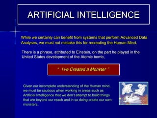 There is a phrase, attributed to Einstein, on the part he played in theThere is a phrase, attributed to Einstein, on the part he played in the
United States development of the Atomic bomb,United States development of the Atomic bomb,
Given our incomplete understanding of the Human mind,Given our incomplete understanding of the Human mind,
we must be cautious when working in areas such aswe must be cautious when working in areas such as
Artificial Intelligence that we don’t attempt to build thingsArtificial Intelligence that we don’t attempt to build things
that are beyond our reach and in so doing create our ownthat are beyond our reach and in so doing create our own
monsters.monsters.
““ I’ve Created a MonsterI’ve Created a Monster ””
ARTIFICIAL INTELLIGENCEARTIFICIAL INTELLIGENCE
While we certainly can benefit from systems that perform Advanced DataWhile we certainly can benefit from systems that perform Advanced Data
Analyses, we must not mistake this for recreating the Human Mind.Analyses, we must not mistake this for recreating the Human Mind.
 