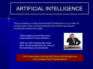 There are already a number of technological Frankenstein’s in our midst, forThere are already a number of technological Frankenstein’s in our midst, for
example Cyber Crime, and Cyber Bullying, both of which have becomeexample Cyber Crime, and Cyber Bullying, both of which have become
considerable problems for society.considerable problems for society.
Unfortunately we must take some
responsibility for these problems.
While we didn’t intentionally create
them, we did enable them by virtue of
the technologies we developed.
Let’s hope when working with future technologies weLet’s hope when working with future technologies we
don’t enable more Frankenstein’sdon’t enable more Frankenstein’s
ARTIFICIAL INTELLIGENCEARTIFICIAL INTELLIGENCE
 