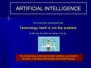 We must also emphasise thatWe must also emphasise that
Technology itself is not the problemTechnology itself is not the problem
It will only do what we design it to do.It will only do what we design it to do.
The critical issue is that we humans continue, as we did inThe critical issue is that we humans continue, as we did in
the past, to develop technologies that benefit society.the past, to develop technologies that benefit society.
ARTIFICIAL INTELLIGENCEARTIFICIAL INTELLIGENCE
 