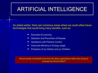  Education & LearningEducation & Learning
 Detection and Prevention of DiseaseDetection and Prevention of Disease
 Assistance with Pollution ControlAssistance with Pollution Control
 Improved efficiency in Energy usageImproved efficiency in Energy usage
 Protection of our Elderly and our ChildrenProtection of our Elderly and our Children
Would society not benefit more from the above applications rather than trying toWould society not benefit more from the above applications rather than trying to
recreate the Human Mind?recreate the Human Mind?
ARTIFICIAL INTELLIGENCEARTIFICIAL INTELLIGENCE
As stated earlier, there are numerous areas where we could utilise futureAs stated earlier, there are numerous areas where we could utilise future
technologies that would bring many benefits, such as:technologies that would bring many benefits, such as:
 