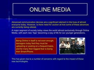 Advanced communication devices are a significant element in the lives of almostAdvanced communication devices are a significant element in the lives of almost
everyone today. However, is there need for caution at how some of these advanceseveryone today. However, is there need for caution at how some of these advances
are currently being utilized.are currently being utilized.
A major segment of society today views the world almost exclusively through OnlineA major segment of society today views the world almost exclusively through Online
Media, with each new “App” becoming a way of life for our younger generations.Media, with each new “App” becoming a way of life for our younger generations.
Being Online in itself is not even enough,Being Online in itself is not even enough,
teenagers today feel they must beteenagers today feel they must be
uploading or posting on a frequent basis,uploading or posting on a frequent basis,
and for many their biggest fear is losingand for many their biggest fear is losing
their Smart-Phone.their Smart-Phone.
This has given rise to a number of concerns with regard to the impact of theseThis has given rise to a number of concerns with regard to the impact of these
new technologies.new technologies.
ONLINE MEDIAONLINE MEDIA
 