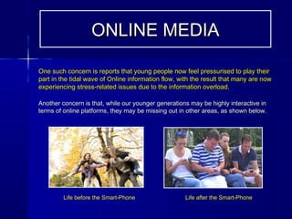 One such concern is reports that young people now feel pressurised to play theirOne such concern is reports that young people now feel pressurised to play their
part in the tidal wave of Online information flow, with the result that many are nowpart in the tidal wave of Online information flow, with the result that many are now
experiencing stress-related issues due to the information overload.experiencing stress-related issues due to the information overload.
Another concern is that, while our younger generations may be highly interactive inAnother concern is that, while our younger generations may be highly interactive in
terms of online platforms, they may be missing out in other areas, as shown below.terms of online platforms, they may be missing out in other areas, as shown below.
ONLINE MEDIAONLINE MEDIA
Life after the Smart-PhoneLife before the Smart-Phone
 
