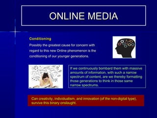 ConditioningConditioning
Possibly the greatest cause for concern withPossibly the greatest cause for concern with
regard to this new Online phenomenon is theregard to this new Online phenomenon is the
conditioning of our younger generations.conditioning of our younger generations.
ONLINE MEDIAONLINE MEDIA
If we continuously bombard them with massiveIf we continuously bombard them with massive
amounts of information, with such a narrowamounts of information, with such a narrow
spectrum of content, are we thereby formattingspectrum of content, are we thereby formatting
those generations to think in those samethose generations to think in those same
narrow spectrums.narrow spectrums.
Can creativity, individualism, and innovation (of the non-digital type),Can creativity, individualism, and innovation (of the non-digital type),
survive this binary onslaught.survive this binary onslaught.
 