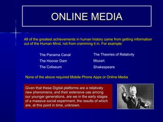 Given that these Digital platforms are a relativelyGiven that these Digital platforms are a relatively
new phenomena, and their extensive use amongnew phenomena, and their extensive use among
our younger generations, are we in the early stagesour younger generations, are we in the early stages
of a massive social experiment, the results of whichof a massive social experiment, the results of which
are, at this point in time, unknown.are, at this point in time, unknown.
ONLINE MEDIAONLINE MEDIA
All of the greatest achievements in human history came from getting informationAll of the greatest achievements in human history came from getting information
out of the Human Mind, not from cramming it in. For example:out of the Human Mind, not from cramming it in. For example:
The Panama Canal
The Hoover Dam
The Coliseum
The Theories of Relativity
Mozart
Shakespeare
None of the above required Mobile Phone Apps or Online MediaNone of the above required Mobile Phone Apps or Online Media
 
