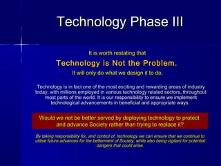 It is worth restating thatIt is worth restating that
Technology is Not the Problem.Technology is Not the Problem.
It will only do what we design it to do.It will only do what we design it to do.
By taking responsibility for, and control of, technology we can ensure that we continue toBy taking responsibility for, and control of, technology we can ensure that we continue to
utilise future advances for the betterment of Society, while also being vigilant for potentialutilise future advances for the betterment of Society, while also being vigilant for potential
dangers that could arise.dangers that could arise.
Technology is in fact one of the most exciting and rewarding areas of industryTechnology is in fact one of the most exciting and rewarding areas of industry
today, with millions employed in various technology related sectors, throughouttoday, with millions employed in various technology related sectors, throughout
most parts of the world. It is ourmost parts of the world. It is our responsibility to ensure we implementresponsibility to ensure we implement
technological advancements in beneficial and appropriate ways.technological advancements in beneficial and appropriate ways.
Technology Phase IIITechnology Phase III
Would we not be better served by deploying technology to protectWould we not be better served by deploying technology to protect
and advance Society rather than trying to replace it?and advance Society rather than trying to replace it?
 