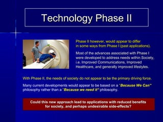 Technology Phase IITechnology Phase II
Phase II however, would appear to differPhase II however, would appear to differ
in some ways from Phase I (past applications).in some ways from Phase I (past applications).
Most of the advances associated with Phase IMost of the advances associated with Phase I
were developed to address needs within Society,were developed to address needs within Society,
i.e. Improved Communications, Improvedi.e. Improved Communications, Improved
Healthcare, and generally improved lifestyles.Healthcare, and generally improved lifestyles.
With Phase II, the needs of society do not appear to be the primary driving force.
Many current developments would appear to be based on a “Because We Can”
philosophy rather than a “Because we need it“ philosophy.
Could this new approach lead to applications with reduced benefitsCould this new approach lead to applications with reduced benefits
for society, and perhaps undesirable side-effects?for society, and perhaps undesirable side-effects?
 