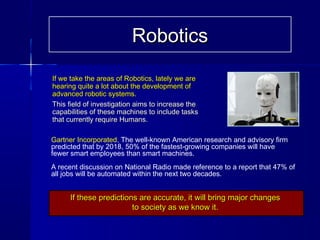 If we take the areas of Robotics, lately we areIf we take the areas of Robotics, lately we are
hearing quite a lot about the development ofhearing quite a lot about the development of
advanced robotic systems.advanced robotic systems.
This field of investigation aims to increase theThis field of investigation aims to increase the
capabilities of these machines to include taskscapabilities of these machines to include tasks
that currently require Humans.that currently require Humans.
If these predictions are accurate, it will bring major changesIf these predictions are accurate, it will bring major changes
to society as we know it.to society as we know it.
Gartner Incorporated, The well-known American research and advisory firm
predicted that by 2018, 50% of the fastest-growing companies will have
fewer smart employees than smart machines.
A recent discussion on National Radio made reference to a report that 47% of
all jobs will be automated within the next two decades.
RoboticsRobotics
 