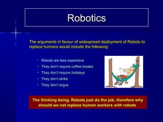 The arguments in favour of widespread deployment of Robots toThe arguments in favour of widespread deployment of Robots to
replace humans would include the following:replace humans would include the following:
The thinking being, Robots just do the job, therefore whyThe thinking being, Robots just do the job, therefore why
should we not replace human workers with robotsshould we not replace human workers with robots
• Robots are less expensive
• They don’t require coffee breaksThey don’t require coffee breaks
• They don’t require holidaysThey don’t require holidays
• They don’t strikeThey don’t strike
• They don’t argueThey don’t argue
RoboticsRobotics
 