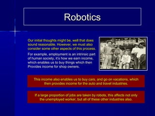 Our initial thoughts might be, well that doesOur initial thoughts might be, well that does
sound reasonable. However, we must alsosound reasonable. However, we must also
consider some other aspects of this process.consider some other aspects of this process.
For example, employment is an intrinsic partFor example, employment is an intrinsic part
of human society, it’s how we earn income,of human society, it’s how we earn income,
which enables us to buy things which thenwhich enables us to buy things which then
Provides income for shop owners.Provides income for shop owners.
This income also enables us to buy cars, and go on vacations, whichThis income also enables us to buy cars, and go on vacations, which
then provides income for the auto and travel industries.then provides income for the auto and travel industries.
If a large proportion of jobs are taken by robots, this affects not onlyIf a large proportion of jobs are taken by robots, this affects not only
the unemployed worker, but all of these other industries also.the unemployed worker, but all of these other industries also.
RoboticsRobotics
 