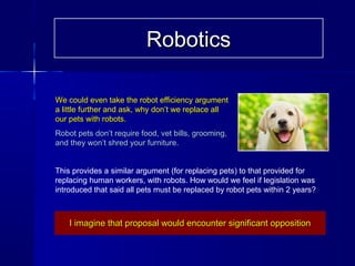 We could even take the robot efficiency argumentWe could even take the robot efficiency argument
a little further and ask, why don’t we replace alla little further and ask, why don’t we replace all
our pets with robots.our pets with robots.
Robot pets don’t require food, vet bills, grooming,Robot pets don’t require food, vet bills, grooming,
and they won’t shred your furniture.and they won’t shred your furniture.
This provides a similar argument (for replacing pets) to that provided for
replacing human workers, with robots. How would we feel if legislation was
introduced that said all pets must be replaced by robot pets within 2 years?
I imagine that proposal would encounter significant oppositionI imagine that proposal would encounter significant opposition
RoboticsRobotics
 