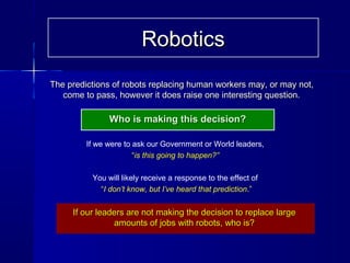 The predictions of robots replacing human workers may, or may not,The predictions of robots replacing human workers may, or may not,
come to pass, however it does raise one interesting question.come to pass, however it does raise one interesting question.
Who is making this decision?Who is making this decision?
If we were to ask our Government or World leaders,
“is this going to happen?”
You will likely receive a response to the effect of
“I don’t know, but I’ve heard that prediction.”
If our leaders are not making the decision to replace largeIf our leaders are not making the decision to replace large
amounts of jobs with robots, who is?amounts of jobs with robots, who is?
RoboticsRobotics
 