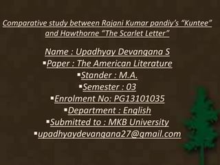 Comparative study between Rajani Kumar pandiy’s “Kuntee” 
and Hawthorne “The Scarlet Letter” 
Name : Upadhyay Devangana S 
Paper : The American Literature 
Stander : M.A. 
Semester : 03 
Enrolment No: PG13101035 
Department : English 
Submitted to : MKB University 
upadhyaydevangana27@gmail.com 
 