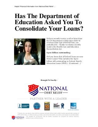 Helpful Financial Information from National Debt Relief …
Has The Department of
Education Asked You To
Consolidate Your Loans?
Did you recently receive a call or letter from
the US Department of Education (ED)? If
you have some type of federal loan, you
probably did — thanks to reforms recently
made to the Health Care and Education
Reconciliation Act.
$400 billion outstanding
Did you know that all federal loans are now
Direct Loans? This includes the $400
billion still outstanding in Federal Family
Education Loans (FFEL). (Continued …)
Brought To You By:
 