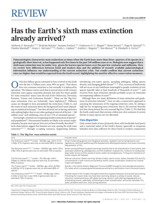REVIEW                                                                                                                                                               doi:10.1038/nature09678




Has the Earth’s sixth mass extinction
already arrived?
Anthony D. Barnosky1,2,3, Nicholas Matzke1, Susumu Tomiya1,2,3, Guinevere O. U. Wogan1,3, Brian Swartz1,2, Tiago B. Quental1,2{,
Charles Marshall1,2, Jenny L. McGuire1,2,3{, Emily L. Lindsey1,2, Kaitlin C. Maguire1,2, Ben Mersey1,4 & Elizabeth A. Ferrer1,2



    Palaeontologists characterize mass extinctions as times when the Earth loses more than three-quarters of its species in a
    geologically short interval, as has happened only five times in the past 540 million years or so. Biologists now suggest that a
    sixth mass extinction may be under way, given the known species losses over the past few centuries and millennia. Here
    we review how differences between fossil and modern data and the addition of recently available palaeontological
    information influence our understanding of the current extinction crisis. Our results confirm that current extinction
    rates are higher than would be expected from the fossil record, highlighting the need for effective conservation measures.


         f the four billion species estimated to have evolved on the Earth                           introducing non-native species, spreading pathogens, killing species

O        over the last 3.5 billion years, some 99% are gone1. That shows
         how very common extinction is, but normally it is balanced by
speciation. The balance wavers such that at several times in life’s history
                                                                                                     directly, and changing global climate10,12–20. If so, recovery of biodiversity
                                                                                                     will not occur on any timeframe meaningful to people: evolution of new
                                                                                                     species typically takes at least hundreds of thousands of years21,22, and
extinction rates appear somewhat elevated, but only five times qualify                               recovery from mass extinction episodes probably occurs on timescales
for ‘mass extinction’ status: near the end of the Ordovician, Devonian,                              encompassing millions of years5,23.
Permian, Triassic and Cretaceous Periods2,3. These are the ‘Big Five’                                   Although there are many definitions of mass extinction and grada-
mass extinctions (two are technically ‘mass depletions’)4. Different                                 tions of extinction intensity4,5, here we take a conservative approach to
causes are thought to have precipitated the extinctions (Table 1), and                               assessing the seriousness of the ongoing extinction crisis, by setting a
the extent of each extinction above the background level varies depend-                              high bar for recognizing mass extinction, that is, the extreme diversity
ing on analytical technique4,5, but they all stand out in having extinction                          loss that characterized the very unusual Big Five (Table 1). We find that
rates spiking higher than in any other geological interval of the last ,540                          the Earth could reach that extreme within just a few centuries if current
million years3 and exhibiting a loss of over 75% of estimated species2.                              threats to many species are not alleviated.
   Increasingly, scientists are recognizing modern extinctions of species6,7
and populations8,9. Documented numbers are likely to be serious under-                               Data disparities
estimates, because most species have not yet been formally described10,11.                           Only certain kinds of taxa (primarily those with fossilizable hard parts)
Such observations suggest that humans are now causing the sixth mass                                 and a restricted subset of the Earth’s biomes (generally in temperate
extinction10,12–17, through co-opting resources, fragmenting habitats,                               latitudes) have data sufficient for direct fossil-to-modern comparisons

Table 1 | The ‘Big Five’ mass extinction events
Event                                                                          Proposed causes

The Ordovician event64–66 ended ,443 Myr ago; within 3.3 to   Onset of alternating glacial and interglacial episodes; repeated marine transgressions and
1.9 Myr 57% of genera were lost, an estimated 86% of species. regressions. Uplift and weathering of the Appalachians affecting atmospheric and ocean chemistry.
                                                              Sequestration of CO2.
The Devonian event4,64,67–70 ended ,359 Myr ago; within 29 to                  Global cooling (followed by global warming), possibly tied to the diversification of land plants, with
2 Myr 35% of genera were lost, an estimated 75% of species.                    associated weathering, paedogenesis, and the drawdown of global CO2. Evidence for widespread
                                                                               deep-water anoxia and the spread of anoxic waters by transgressions. Timing and importance of
                                                                               bolide impacts still debated.
The Permian event54,71–73 ended ,251 Myr ago; within                           Siberian volcanism. Global warming. Spread of deep marine anoxic waters. Elevated H2S and CO2
2.8 Myr to 160 Kyr 56% of genera were lost, an estimated                       concentrations in both marine and terrestrial realms. Ocean acidification. Evidence for a bolide
96% of species.                                                                impact still debated.
The Triassic event74,75 ended ,200 Myr ago; within 8.3 Myr                     Activity in the Central Atlantic Magmatic Province (CAMP) thought to have elevated atmospheric
to 600 Kyr 47% of genera were lost, an estimated 80% of                        CO2 levels, which increased global temperatures and led to a calcification crisis in the world oceans.
species.
The Cretaceous event58–60,76–79 ended ,65 Myr ago; within                                                   ´
                                                                               A bolide impact in the Yucatan is thought to have led to a global cataclysm and caused rapid cooling.
2.5 Myr to less than a year 40% of genera were lost, an                        Preceding the impact, biota may have been declining owing to a variety of causes: Deccan
estimated 76% of species.                                                      volcanism contemporaneous with global warming; tectonic uplift altering biogeography and
                                                                               accelerating erosion, potentially contributing to ocean eutrophication and anoxic episodes. CO2
                                                                               spike just before extinction, drop during extinction.
Myr, million years. Kyr, thousand years.

1
 Department of Integrative Biology, University of California, Berkeley, California 94720, USA. 2University of California Museum of Paleontology, California, USA. 3University of California Museum of
Vertebrate Zoology, California, USA. 4Human Evolution Research Center, California, USA. {Present addresses: Departamento de Ecologia, Universidade de Sao Paulo (USP), Sao Paulo, Brazil (T.B.Q.);
                                                                                                                                                              ˜                  ˜
National Evolutionary Synthesis Center, 2024 W. Main Street, Suite A200, Durham, North Carolina 27705, USA (J.L.M.).


                                                                                                                                        3 M A R C H 2 0 1 1 | VO L 4 7 1 | N AT U R E | 5 1
                                                           ©2011 Macmillan Publishers Limited. All rights reserved
 