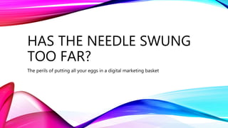 HAS THE NEEDLE SWUNG
TOO FAR?
The perils of putting all your eggs in a digital marketing basket
 