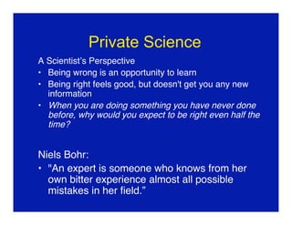 Private Science
A Scientist’s Perspective
• Being wrong is an opportunity to learn
• Being right feels good, but doesn't get you any new
  information
• When you are doing something you have never done
  before, why would you expect to be right even half the
  time?


Niels Bohr:
• "An expert is someone who knows from her
  own bitter experience almost all possible
  mistakes in her ﬁeld.”
 