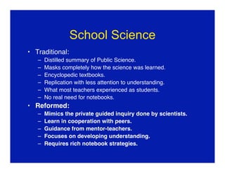 School Science
• Traditional:
   –   Distilled summary of Public Science.
   –   Masks completely how the science was learned.
   –   Encyclopedic textbooks.
   –   Replication with less attention to understanding.
   –   What most teachers experienced as students.
   –   No real need for notebooks.
• Reformed:
   –   Mimics the private guided inquiry done by scientists.
   –   Learn in cooperation with peers.
   –   Guidance from mentor-teachers.
   –   Focuses on developing understanding.
   –   Requires rich notebook strategies.
 