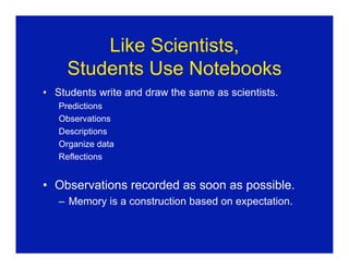 Like Scientists,
     Students Use Notebooks
• Students write and draw the same as scientists.
   Predictions
   Observations
   Descriptions
   Organize data
   Reflections


• Observations recorded as soon as possible.
   – Memory is a construction based on expectation.
 
