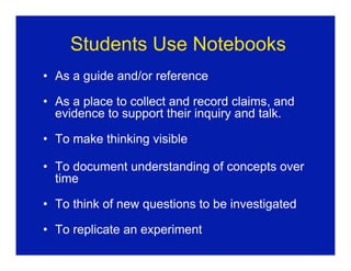 Students Use Notebooks
• As a guide and/or reference

• As a place to collect and record claims, and
  evidence to support their inquiry and talk.

• To make thinking visible

• To document understanding of concepts over
  time

• To think of new questions to be investigated

• To replicate an experiment
 