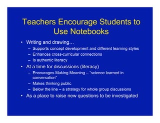 Teachers Encourage Students to
       Use Notebooks
• Writing and drawing…
   – Supports concept development and different learning styles
   – Enhances cross-curricular connections
   – Is authentic literacy
• At a time for discussions (literacy)
   – Encourages Making Meaning – “science learned in
     conversation”
   – Makes thinking public
   – Below the line – a strategy for whole group discussions
• As a place to raise new questions to be investigated
 