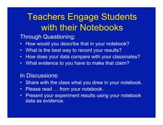 Teachers Engage Students
       with their Notebooks
Through Questioning:
•   How would you describe that in your notebook?
•   What is the best way to record your results?
•   How does your data compare with your classmates?
•   What evidence to you have to make that claim?

In Discussions:
• Share with the class what you drew in your notebook.
• Please read … from your notebook.
• Present your experiment results using your notebook
  data as evidence.
 
