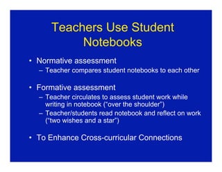 Teachers Use Student
          Notebooks
• Normative assessment
  – Teacher compares student notebooks to each other

• Formative assessment
  – Teacher circulates to assess student work while
    writing in notebook (“over the shoulder”)
  – Teacher/students read notebook and reflect on work
    (“two wishes and a star”)

• To Enhance Cross-curricular Connections
 