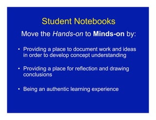 Student Notebooks
 Move the Hands-on to Minds-on by:

• Providing a place to document work and ideas
  in order to develop concept understanding

• Providing a place for reflection and drawing
  conclusions

• Being an authentic learning experience
 