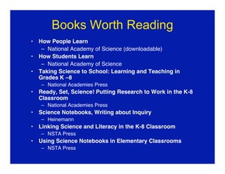 Books Worth Reading
•   How People Learn
     – National Academy of Science (downloadable)
•   How Students Learn
     – National Academy of Science
•   Taking Science to School: Learning and Teaching in
    Grades K –8
    – National Academies Press
•   Ready, Set, Science! Putting Research to Work in the K-8
    Classroom
    – National Academies Press
•   Science Notebooks, Writing about Inquiry
    – Heinemann
•   Linking Science and Literacy in the K-8 Classroom
    – NSTA Press
•   Using Science Notebooks in Elementary Classrooms
    – NSTA Press
 