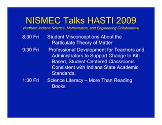 NISMEC Talks HASTI 2009
Northern Indiana Science, Mathematics, and Engineering Collaborative

8:30 Fri      Student Misconceptions About the
                Particulate Theory of Matter
9:30 Fri      Professional Development for Teachers and
                Administrators to Support Change to Kit-
                Based, Student-Centered Classrooms
                Consistent with Indiana State Academic
                Standards.
1:30 Fri      Science Literacy – More Than Reading
                Books
 