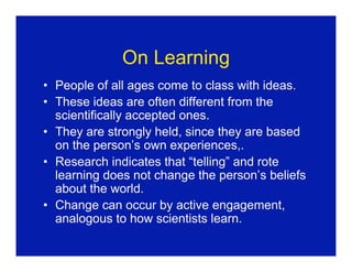 On Learning
• People of all ages come to class with ideas.
• These ideas are often different from the
  scientifically accepted ones.
• They are strongly held, since they are based
  on the person’s own experiences,.
• Research indicates that “telling” and rote
  learning does not change the person’s beliefs
  about the world.
• Change can occur by active engagement,
  analogous to how scientists learn.
 