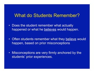 What do Students Remember?
• Does the student remember what actually
  happened or what he believes would happen.

• Often students remember what they believe would
  happen, based on prior misconceptions

• Misconceptions are very firmly anchored by the
  students’ prior experiences.
 