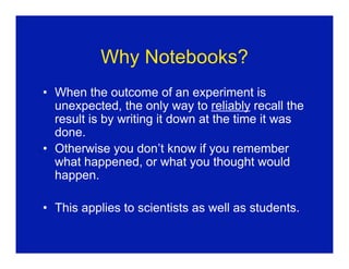 Why Notebooks?
• When the outcome of an experiment is
  unexpected, the only way to reliably recall the
  result is by writing it down at the time it was
  done.
• Otherwise you don’t know if you remember
  what happened, or what you thought would
  happen.

• This applies to scientists as well as students.
 