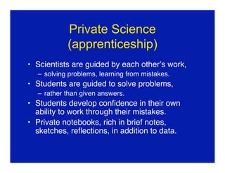 Private Science
           (apprenticeship)
• Scientists are guided by each other’s work,
  – solving problems, learning from mistakes.
• Students are guided to solve problems,
  – rather than given answers.
• Students develop conﬁdence in their own
  ability to work through their mistakes.
• Private notebooks, rich in brief notes,
  sketches, reﬂections, in addition to data.
 
