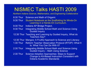NISMEC Talks HASTI 2009
Northern Indiana Science, Mathematics, and Engineering Collaborative
8:30 Thur  Science and Math of Origami.
9:30 Thur  Student Notebook as the Scaffolding for Minds-On
               Learning in a Hands-On Curriculum.
9:30 Thur Indiana AP Bridge Project.
9:30 Thur Integrating Middle School Math and Science Using
               Guided Inquiry
12:30 Thur Teaching and Learning by Guided Inquiry, What do
               Teachers Say?
12:30 Thur Mangos: A Fruitful Approach to Science and Literacy
1:30 Thur Reform Teacher Observation Protocol (RTOP): What It
               Is. What You Can Do With It?
2:30 Thur Integrating Middle School Math and Science Using
               Guided Inquiry – Math Using Science
2:30 Thur Science Adoption Approaches: Steps to Support
               Change to Kit-Based Instruction Consistent with
               Indiana Academic Standards
 