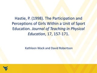Hastie, P. (1998). The Participation and
Perceptions of Girls Within a Unit of Sport
Education. Journal of Teaching in Physical
Education, 17, 157-171.
Kathleen Wack and David Robertson
 