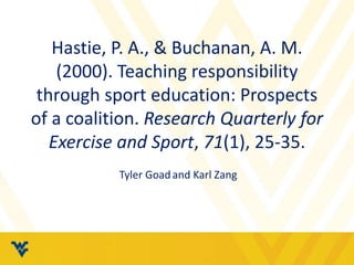 Hastie, P. A., & Buchanan, A. M. 
(2000). Teaching responsibility 
through sport education: Prospects 
of a coalition. Research Quarterly for 
Exercise and Sport, 71(1), 25-35. 
Tyler Goad and Karl Zang 
 
