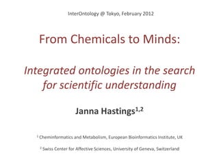 InterOntology @ Tokyo, February 2012




      From Chemicals to Minds:

Integrated ontologies in the search
    for scientific understanding

                          Janna Hastings1,2

  1   Cheminformatics and Metabolism, European Bioinformatics Institute, UK

      2   Swiss Center for Affective Sciences, University of Geneva, Switzerland
 
