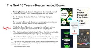The Next 10 Years – Recommended Books:
• Thinking Machines, L. Dormehl : AI explained, down to earth, no math
• Outliers, M.Gladwell : About outstanding people and their stories
• The 4th Industrial Revolution: K.Schwab : technology changes &
disruption
• The Innovator’s Dilemma, C.Christensen : on disruption, innovation and
how to create Unicorns, a must for new entrepreneurs
• *The Selfish Gene, R.Dawkins : How we got here, Why are we here,
Where are we going, the explanation to life and everything else
• **The Hitchhiker's Guide to the Galaxy, D.Adams : Earth is demolished to
accommodate an intergalactic super-highway, absurdly funny
*Beware: this book will profoundly change how you view and understand the world, and yes, it holds
the answers to the main questions in life: why are we here, where are we going, why things are how they
are
**This book, also known as H2G2, holds also the “answer to life, the universe and everything” (being
it the nr 42), coming as a result of a 7,5 Mn years computing project commissioned to a super-computer
called Deep Thought in a distant planet
https://simple.wikipedia.org/wiki/42_(answer)
 