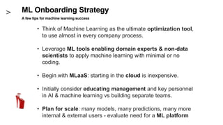 ML Onboarding Strategy
A few tips for machine learning success
• Think of Machine Learning as the ultimate optimization tool,
to use almost in every company process.
• Leverage ML tools enabling domain experts & non-data
scientists to apply machine learning with minimal or no
coding.
• Begin with MLaaS: starting in the cloud is inexpensive.
• Initially consider educating management and key personnel
in AI & machine learning vs building separate teams.
• Plan for scale: many models, many predictions, many more
internal & external users - evaluate need for a ML platform
 